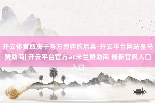 开云体育取决于各方博弈的后果-开云平台网站皇马赞助商| 开云平台官方ac米兰赞助商 最新官网入口