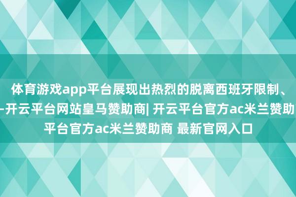 体育游戏app平台展现出热烈的脱离西班牙限制、开国立业的愿望-开云平台网站皇马赞助商| 开云平台官方ac米兰赞助商 最新官网入口