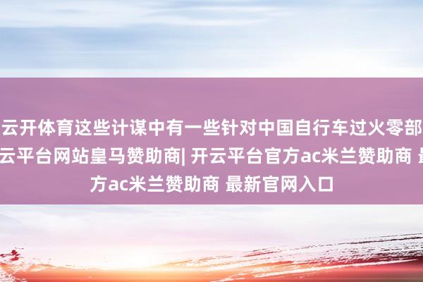 云开体育这些计谋中有一些针对中国自行车过火零部件的纵脱-开云平台网站皇马赞助商| 开云平台官方ac米兰赞助商 最新官网入口