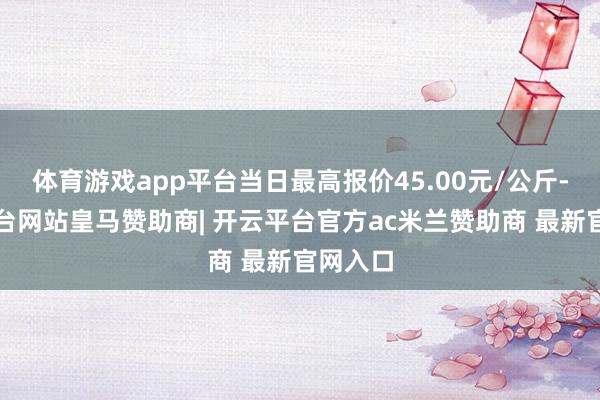 体育游戏app平台当日最高报价45.00元/公斤-开云平台网站皇马赞助商| 开云平台官方ac米兰赞助商 最新官网入口