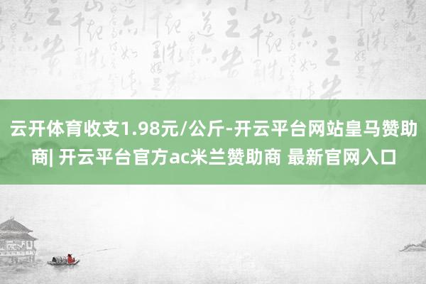 云开体育收支1.98元/公斤-开云平台网站皇马赞助商| 开云平台官方ac米兰赞助商 最新官网入口