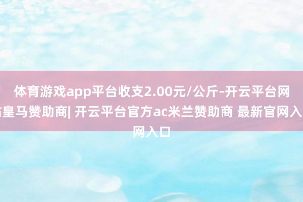 体育游戏app平台收支2.00元/公斤-开云平台网站皇马赞助商| 开云平台官方ac米兰赞助商 最新官网入口