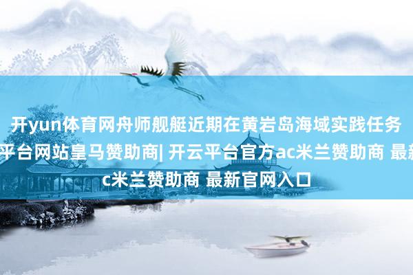 开yun体育网舟师舰艇近期在黄岩岛海域实践任务工夫-开云平台网站皇马赞助商| 开云平台官方ac米兰赞助商 最新官网入口