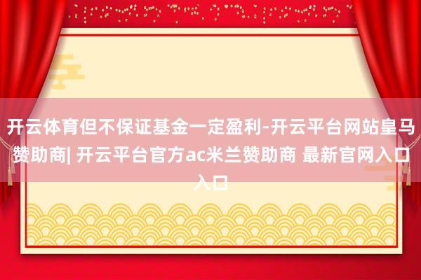 开云体育但不保证基金一定盈利-开云平台网站皇马赞助商| 开云平台官方ac米兰赞助商 最新官网入口