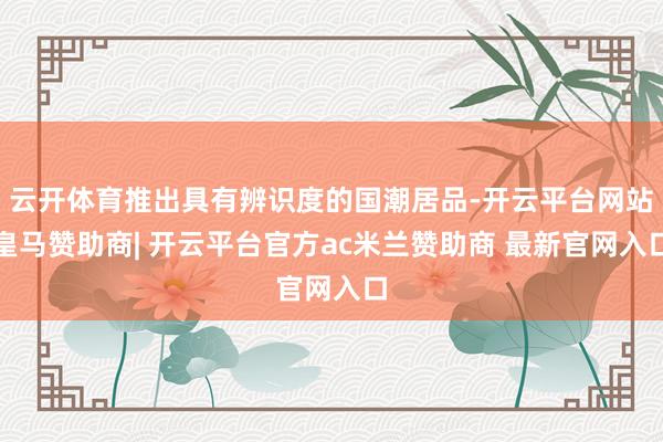 云开体育推出具有辨识度的国潮居品-开云平台网站皇马赞助商| 开云平台官方ac米兰赞助商 最新官网入口