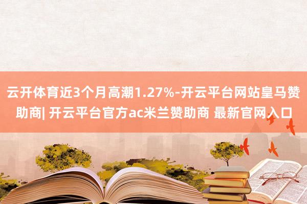 云开体育近3个月高潮1.27%-开云平台网站皇马赞助商| 开云平台官方ac米兰赞助商 最新官网入口