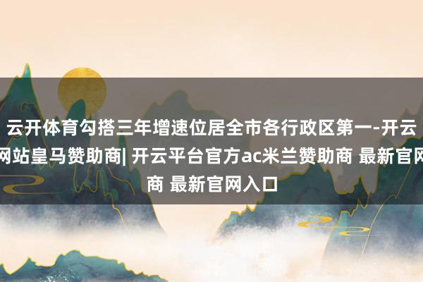 云开体育勾搭三年增速位居全市各行政区第一-开云平台网站皇马赞助商| 开云平台官方ac米兰赞助商 最新官网入口