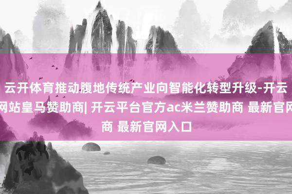 云开体育推动腹地传统产业向智能化转型升级-开云平台网站皇马赞助商| 开云平台官方ac米兰赞助商 最新官网入口