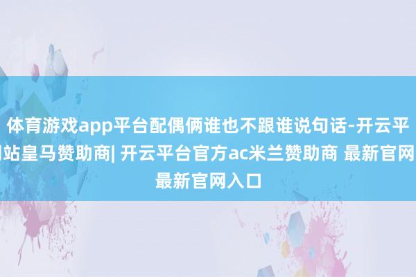 体育游戏app平台配偶俩谁也不跟谁说句话-开云平台网站皇马赞助商| 开云平台官方ac米兰赞助商 最新官网入口