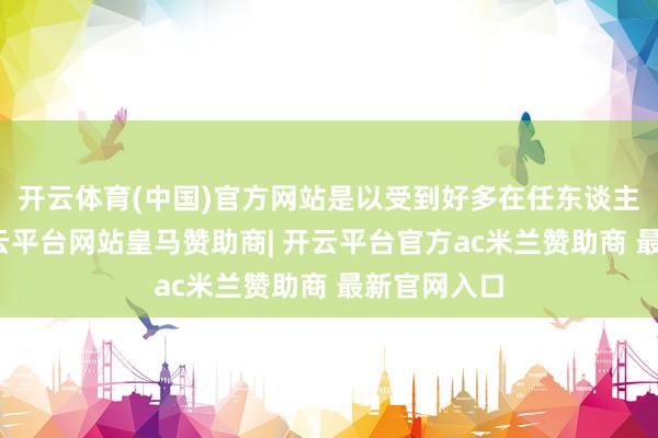 开云体育(中国)官方网站是以受到好多在任东谈主士怜爱-开云平台网站皇马赞助商| 开云平台官方ac米兰赞助商 最新官网入口