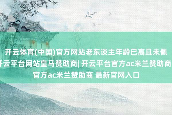 开云体育(中国)官方网站老东谈主年龄已高且未佩戴通信开辟-开云平台网站皇马赞助商| 开云平台官方ac米兰赞助商 最新官网入口