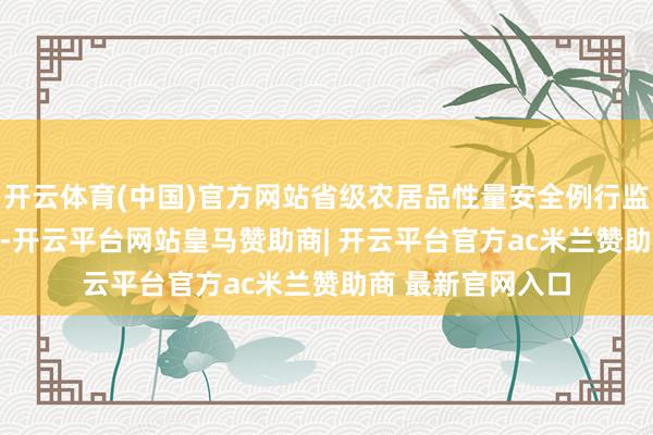 开云体育(中国)官方网站省级农居品性量安全例行监测及格率99.5%-开云平台网站皇马赞助商| 开云平台官方ac米兰赞助商 最新官网入口