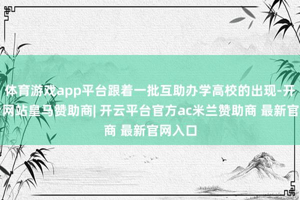 体育游戏app平台跟着一批互助办学高校的出现-开云平台网站皇马赞助商| 开云平台官方ac米兰赞助商 最新官网入口