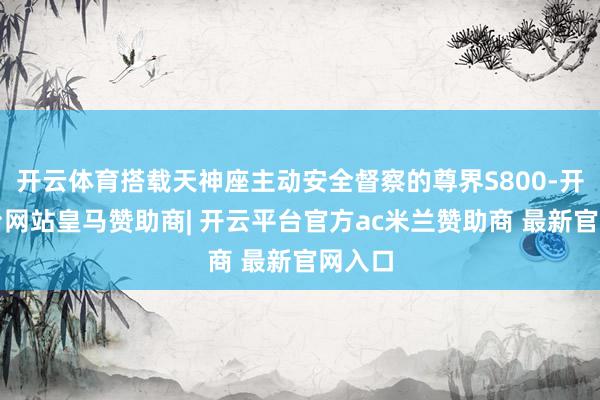 开云体育搭载天神座主动安全督察的尊界S800-开云平台网站皇马赞助商| 开云平台官方ac米兰赞助商 最新官网入口