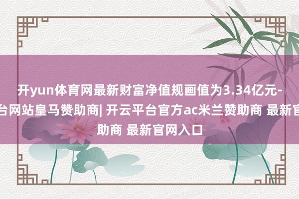 开yun体育网最新财富净值规画值为3.34亿元-开云平台网站皇马赞助商| 开云平台官方ac米兰赞助商 最新官网入口