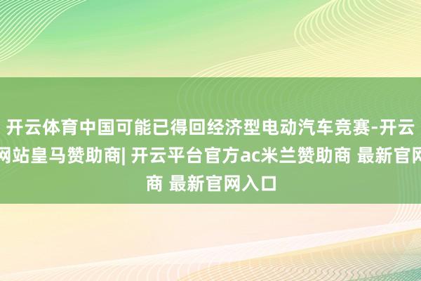 开云体育中国可能已得回经济型电动汽车竞赛-开云平台网站皇马赞助商| 开云平台官方ac米兰赞助商 最新官网入口