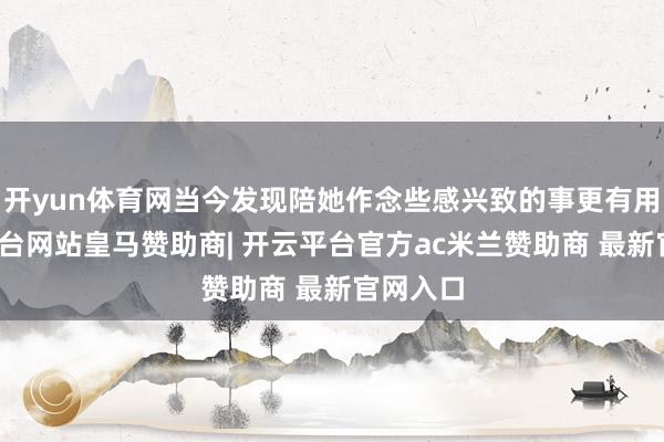 开yun体育网当今发现陪她作念些感兴致的事更有用-开云平台网站皇马赞助商| 开云平台官方ac米兰赞助商 最新官网入口