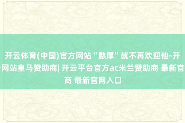开云体育(中国)官方网站“憨厚”就不再欢迎他-开云平台网站皇马赞助商| 开云平台官方ac米兰赞助商 最新官网入口