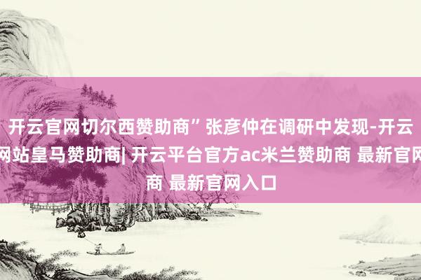 开云官网切尔西赞助商”张彦仲在调研中发现-开云平台网站皇马赞助商| 开云平台官方ac米兰赞助商 最新官网入口