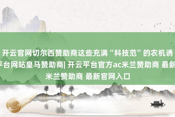 开云官网切尔西赞助商这些充满“科技范”的农机诱导-开云平台网站皇马赞助商| 开云平台官方ac米兰赞助商 最新官网入口