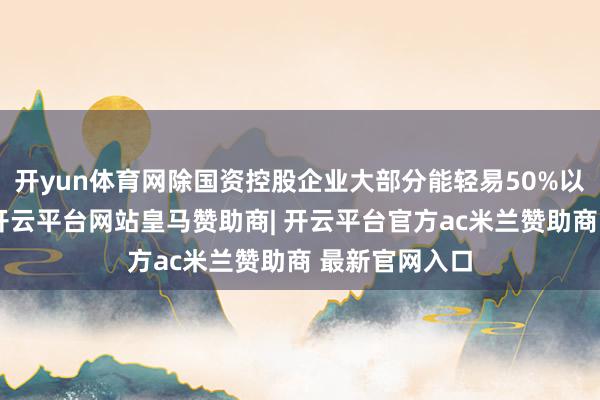 开yun体育网除国资控股企业大部分能轻易50%以上握股要求-开云平台网站皇马赞助商| 开云平台官方ac米兰赞助商 最新官网入口