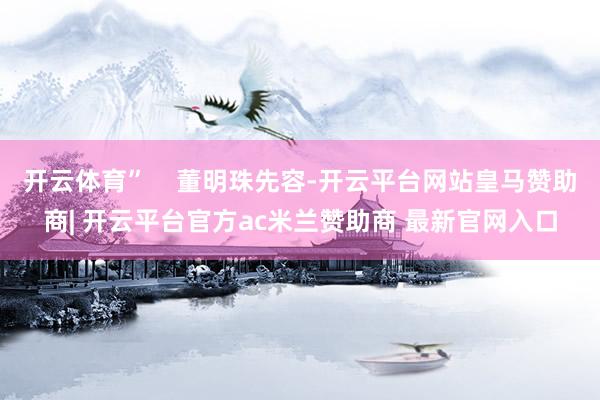 开云体育”    董明珠先容-开云平台网站皇马赞助商| 开云平台官方ac米兰赞助商 最新官网入口