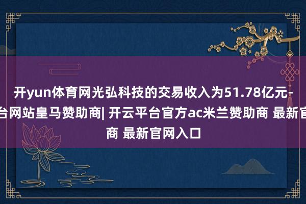 开yun体育网光弘科技的交易收入为51.78亿元-开云平台网站皇马赞助商| 开云平台官方ac米兰赞助商 最新官网入口