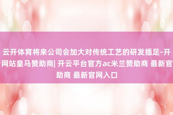 云开体育将来公司会加大对传统工艺的研发插足-开云平台网站皇马赞助商| 开云平台官方ac米兰赞助商 最新官网入口