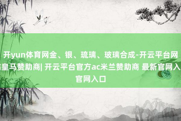 开yun体育网金、银、琉璃、玻璃合成-开云平台网站皇马赞助商| 开云平台官方ac米兰赞助商 最新官网入口