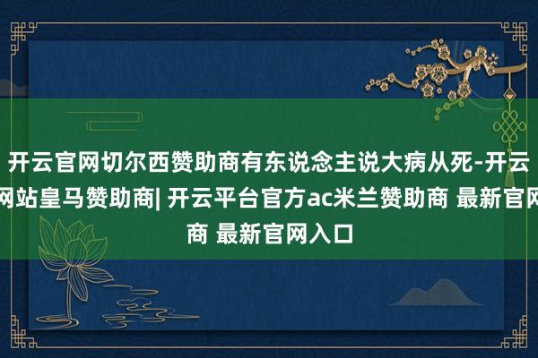 开云官网切尔西赞助商有东说念主说大病从死-开云平台网站皇马赞助商| 开云平台官方ac米兰赞助商 最新官网入口