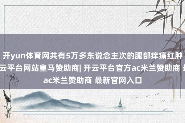 开yun体育网共有5万多东说念主次的腿部痒痛红肿患者受益-开云平台网站皇马赞助商| 开云平台官方ac米兰赞助商 最新官网入口