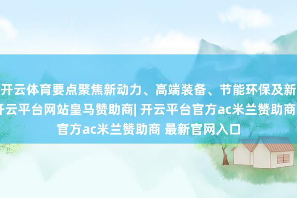 开云体育要点聚焦新动力、高端装备、节能环保及新兴数字产业-开云平台网站皇马赞助商| 开云平台官方ac米兰赞助商 最新官网入口