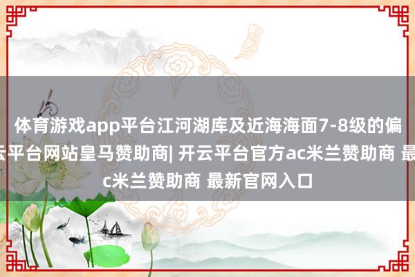 体育游戏app平台江河湖库及近海海面7-8级的偏北大风-开云平台网站皇马赞助商| 开云平台官方ac米兰赞助商 最新官网入口