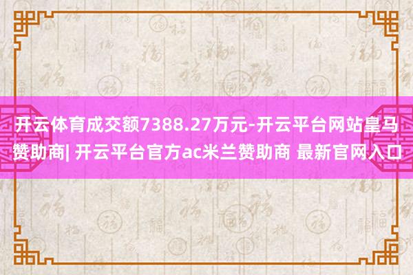 开云体育成交额7388.27万元-开云平台网站皇马赞助商| 开云平台官方ac米兰赞助商 最新官网入口