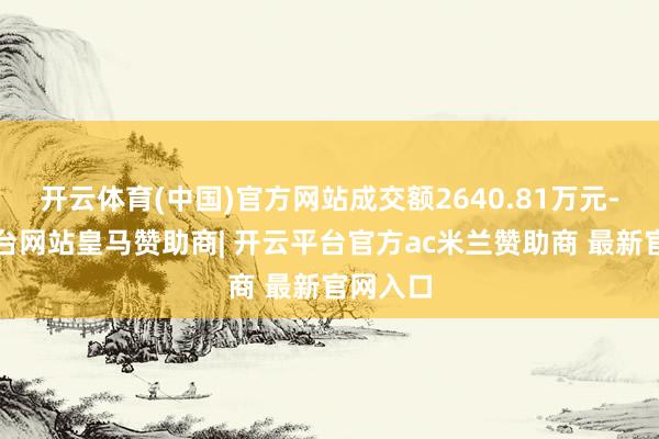 开云体育(中国)官方网站成交额2640.81万元-开云平台网站皇马赞助商| 开云平台官方ac米兰赞助商 最新官网入口