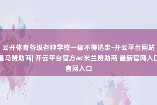 云开体育各级各种学校一律不得选定-开云平台网站皇马赞助商| 开云平台官方ac米兰赞助商 最新官网入口