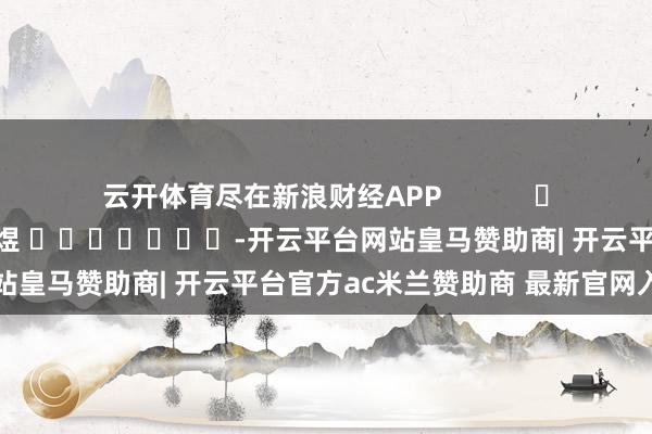 云开体育尽在新浪财经APP            						拖累剪辑：郭明煜 							-开云平台网站皇马赞助商| 开云平台官方ac米兰赞助商 最新官网入口