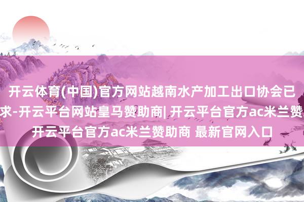 开云体育(中国)官方网站越南水产加工出口协会已向本国政府提议肯求-开云平台网站皇马赞助商| 开云平台官方ac米兰赞助商 最新官网入口
