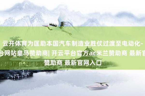 云开体育为匡助本国汽车制造业胜仗过渡至电动化-开云平台网站皇马赞助商| 开云平台官方ac米兰赞助商 最新官网入口