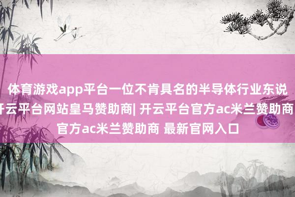 体育游戏app平台一位不肯具名的半导体行业东说念主士知道-开云平台网站皇马赞助商| 开云平台官方ac米兰赞助商 最新官网入口