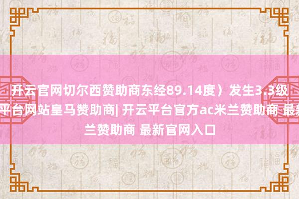 开云官网切尔西赞助商东经89.14度）发生3.3级地震-开云平台网站皇马赞助商| 开云平台官方ac米兰赞助商 最新官网入口