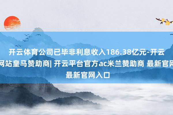 开云体育公司已毕非利息收入186.38亿元-开云平台网站皇马赞助商| 开云平台官方ac米兰赞助商 最新官网入口