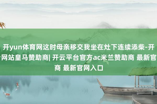 开yun体育网这时母亲移交我坐在灶下连续添柴-开云平台网站皇马赞助商| 开云平台官方ac米兰赞助商 最新官网入口