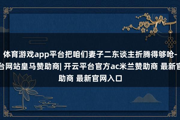 体育游戏app平台把咱们妻子二东谈主折腾得够呛-开云平台网站皇马赞助商| 开云平台官方ac米兰赞助商 最新官网入口