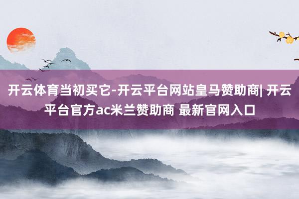 开云体育当初买它-开云平台网站皇马赞助商| 开云平台官方ac米兰赞助商 最新官网入口