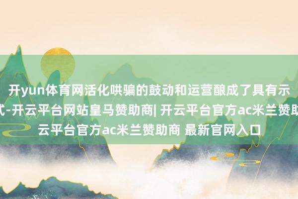 开yun体育网活化哄骗的鼓动和运营酿成了具有示范景仰景仰的模式-开云平台网站皇马赞助商| 开云平台官方ac米兰赞助商 最新官网入口