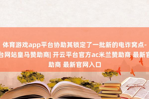 体育游戏app平台协助其锁定了一批新的电诈窝点-开云平台网站皇马赞助商| 开云平台官方ac米兰赞助商 最新官网入口
