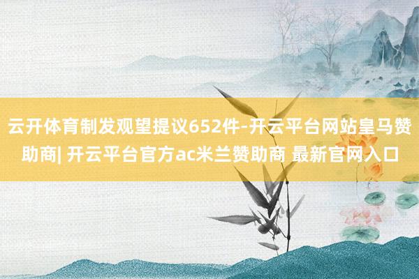 云开体育制发观望提议652件-开云平台网站皇马赞助商| 开云平台官方ac米兰赞助商 最新官网入口
