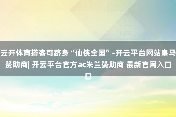 云开体育搭客可跻身“仙侠全国”-开云平台网站皇马赞助商| 开云平台官方ac米兰赞助商 最新官网入口
