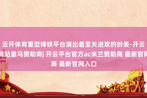 云开体育重型铸铁平台演出着至关进攻的扮装-开云平台网站皇马赞助商| 开云平台官方ac米兰赞助商 最新官网入口